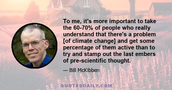 To me, it's more important to take the 60-70% of people who really understand that there's a problem [of climate change] and get some percentage of them active than to try and stamp out the last embers of pre-scientific 