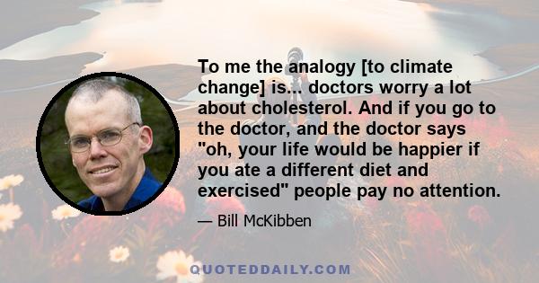 To me the analogy [to climate change] is... doctors worry a lot about cholesterol. And if you go to the doctor, and the doctor says oh, your life would be happier if you ate a different diet and exercised people pay no