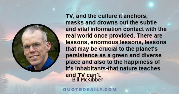 TV, and the culture it anchors, masks and drowns out the subtle and vital information contact with the real world once provided. There are lessons, enormous lessons, lessons that may be crucial to the planet's