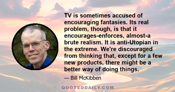 TV is sometimes accused of encouraging fantasies. Its real problem, though, is that it encourages-enforces, almost-a brute realism. It is anti-Utopian in the extreme. We're discouraged from thinking that, except for a