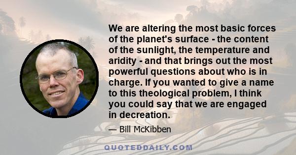 We are altering the most basic forces of the planet's surface - the content of the sunlight, the temperature and aridity - and that brings out the most powerful questions about who is in charge. If you wanted to give a