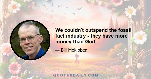 We couldn't outspend the fossil fuel industry - they have more money than God.