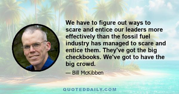 We have to figure out ways to scare and entice our leaders more effectively than the fossil fuel industry has managed to scare and entice them. They've got the big checkbooks. We've got to have the big crowd.