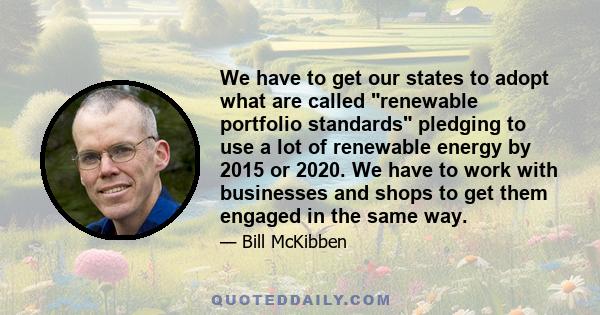 We have to get our states to adopt what are called renewable portfolio standards pledging to use a lot of renewable energy by 2015 or 2020. We have to work with businesses and shops to get them engaged in the same way.