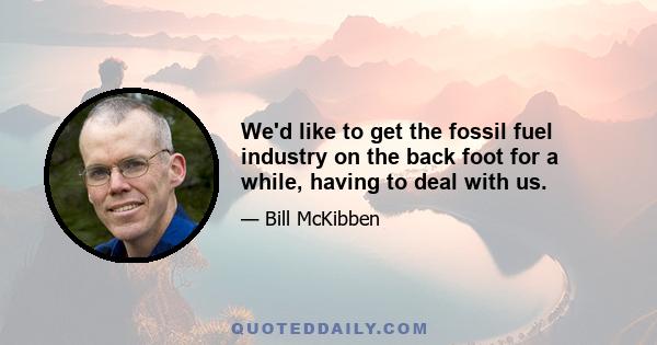 We'd like to get the fossil fuel industry on the back foot for a while, having to deal with us.