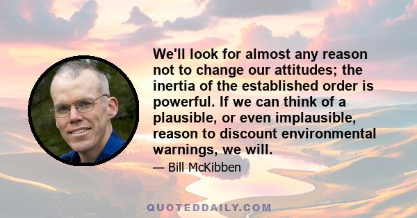 We'll look for almost any reason not to change our attitudes; the inertia of the established order is powerful. If we can think of a plausible, or even implausible, reason to discount environmental warnings, we will.