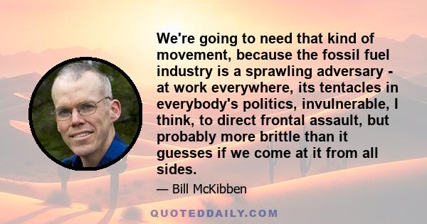 We're going to need that kind of movement, because the fossil fuel industry is a sprawling adversary - at work everywhere, its tentacles in everybody's politics, invulnerable, I think, to direct frontal assault, but