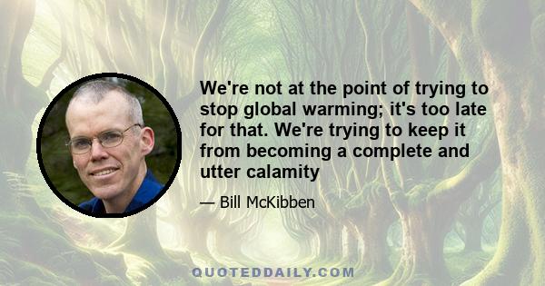 We're not at the point of trying to stop global warming; it's too late for that. We're trying to keep it from becoming a complete and utter calamity