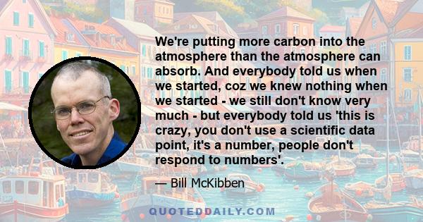 We're putting more carbon into the atmosphere than the atmosphere can absorb. And everybody told us when we started, coz we knew nothing when we started - we still don't know very much - but everybody told us 'this is