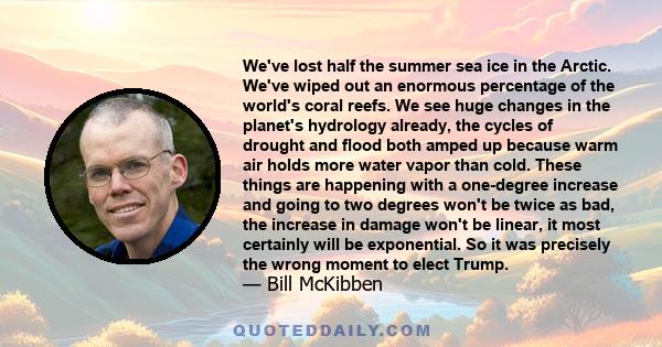 We've lost half the summer sea ice in the Arctic. We've wiped out an enormous percentage of the world's coral reefs. We see huge changes in the planet's hydrology already, the cycles of drought and flood both amped up