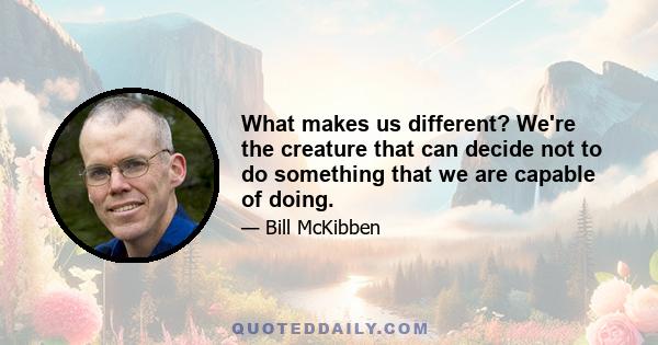 What makes us different? We're the creature that can decide not to do something that we are capable of doing.