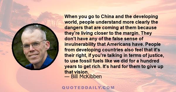 When you go to China and the developing world, people understand more clearly the dangers that are coming at them because they're living closer to the margin. They don't have any of the false sense of invulnerability