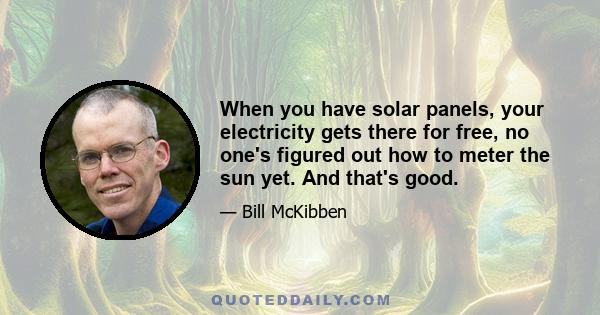 When you have solar panels, your electricity gets there for free, no one's figured out how to meter the sun yet. And that's good.