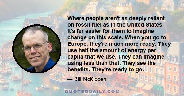 Where people aren't as deeply reliant on fossil fuel as in the United States, it's far easier for them to imagine change on this scale. When you go to Europe, they're much more ready. They use half the amount of energy