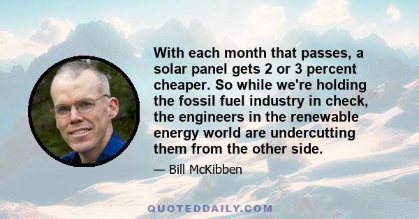 With each month that passes, a solar panel gets 2 or 3 percent cheaper. So while we're holding the fossil fuel industry in check, the engineers in the renewable energy world are undercutting them from the other side.