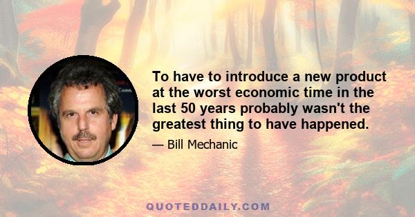 To have to introduce a new product at the worst economic time in the last 50 years probably wasn't the greatest thing to have happened.