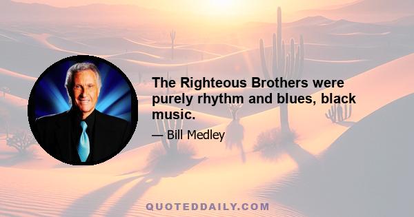 The Righteous Brothers were purely rhythm and blues, black music.