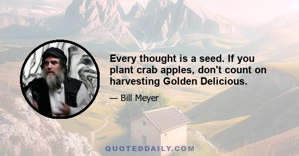 Every thought is a seed. If you plant crab apples, don't count on harvesting Golden Delicious.