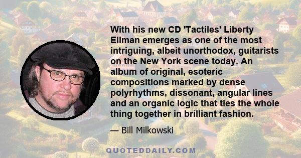 With his new CD 'Tactiles' Liberty Ellman emerges as one of the most intriguing, albeit unorthodox, guitarists on the New York scene today. An album of original, esoteric compositions marked by dense polyrhythms,