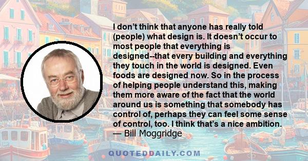 I don’t think that anyone has really told (people) what design is. It doesn’t occur to most people that everything is designed--that every building and everything they touch in the world is designed. Even foods are