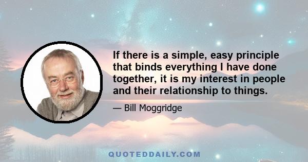 If there is a simple, easy principle that binds everything I have done together, it is my interest in people and their relationship to things.