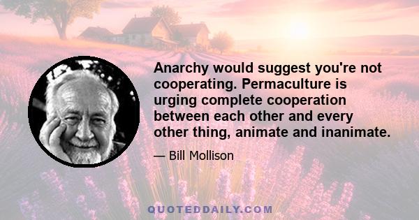 Anarchy would suggest you're not cooperating. Permaculture is urging complete cooperation between each other and every other thing, animate and inanimate.