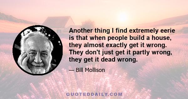 Another thing I find extremely eerie is that when people build a house, they almost exactly get it wrong. They don't just get it partly wrong, they get it dead wrong.