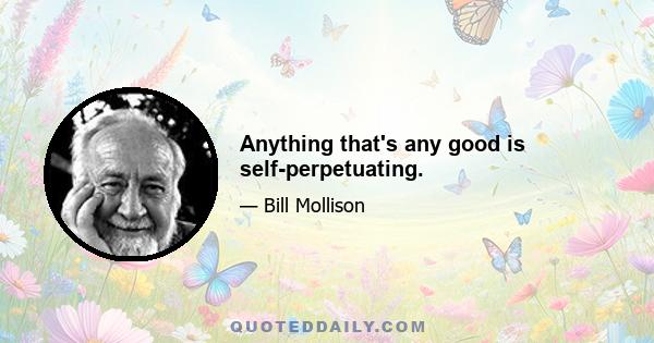 Anything that's any good is self-perpetuating.