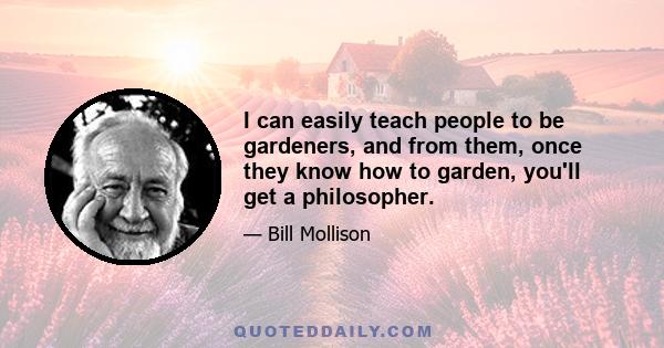 I can easily teach people to be gardeners, and from them, once they know how to garden, you'll get a philosopher.