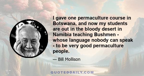 I gave one permaculture course in Botswana, and now my students are out in the bloody desert in Namibia teaching Bushmen - whose language nobody can speak - to be very good permaculture people.