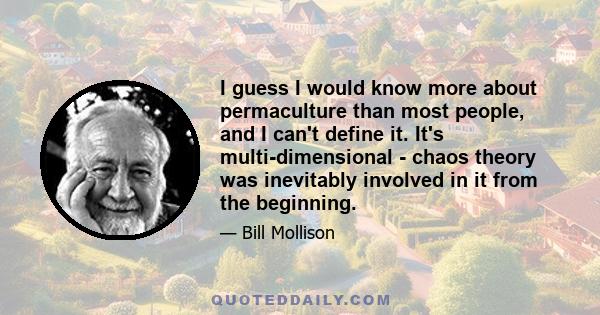 I guess I would know more about permaculture than most people, and I can't define it. It's multi-dimensional - chaos theory was inevitably involved in it from the beginning.