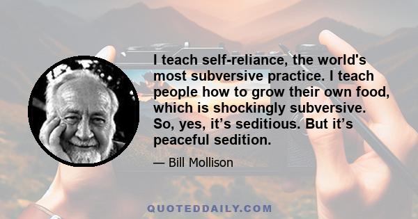 I teach self-reliance, the world's most subversive practice. I teach people how to grow their own food, which is shockingly subversive. So, yes, it’s seditious. But it’s peaceful sedition.