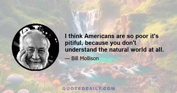 I think Americans are so poor it's pitiful, because you don't understand the natural world at all.