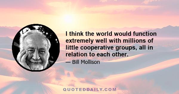 I think the world would function extremely well with millions of little cooperative groups, all in relation to each other.