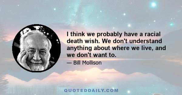 I think we probably have a racial death wish. We don't understand anything about where we live, and we don't want to.