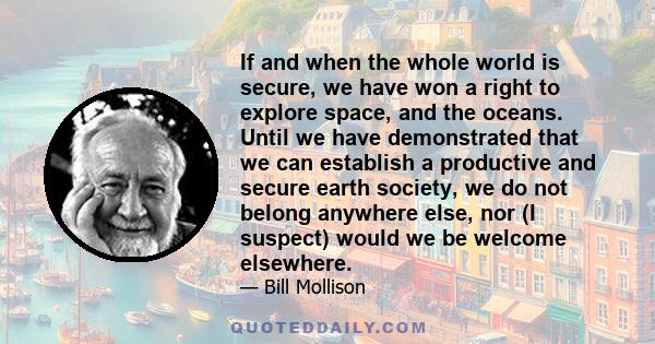 If and when the whole world is secure, we have won a right to explore space, and the oceans. Until we have demonstrated that we can establish a productive and secure earth society, we do not belong anywhere else, nor (I 