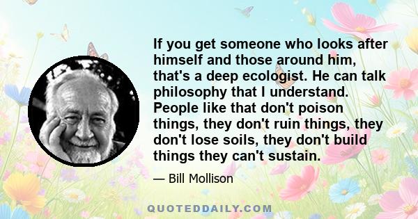 If you get someone who looks after himself and those around him, that's a deep ecologist. He can talk philosophy that I understand. People like that don't poison things, they don't ruin things, they don't lose soils,