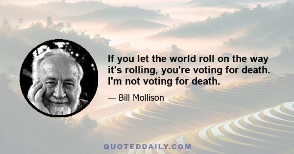 If you let the world roll on the way it's rolling, you're voting for death. I'm not voting for death.