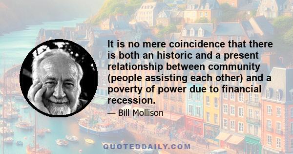 It is no mere coincidence that there is both an historic and a present relationship between community (people assisting each other) and a poverty of power due to financial recession.