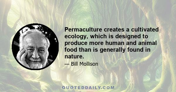 Permaculture creates a cultivated ecology, which is designed to produce more human and animal food than is generally found in nature.