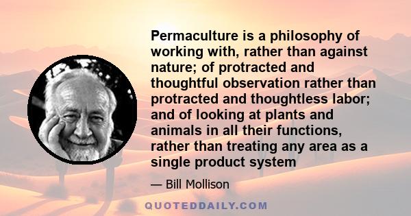 Permaculture is a philosophy of working with, rather than against nature; of protracted and thoughtful observation rather than protracted and thoughtless labor; and of looking at plants and animals in all their