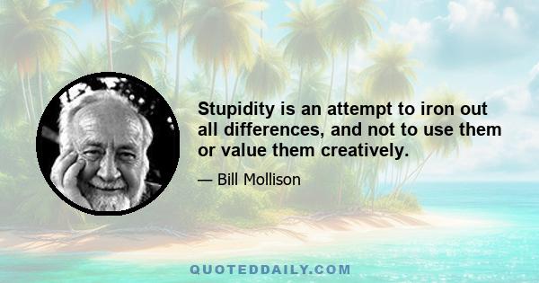 Stupidity is an attempt to iron out all differences, and not to use them or value them creatively.