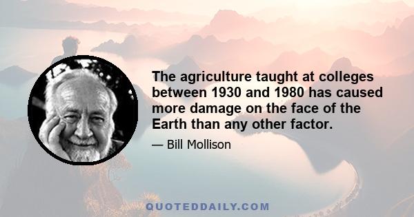 The agriculture taught at colleges between 1930 and 1980 has caused more damage on the face of the Earth than any other factor.