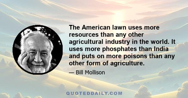 The American lawn uses more resources than any other agricultural industry in the world. It uses more phosphates than India and puts on more poisons than any other form of agriculture.