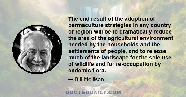 The end result of the adoption of permaculture strategies in any country or region will be to dramatically reduce the area of the agricultural environment needed by the households and the settlements of people, and to