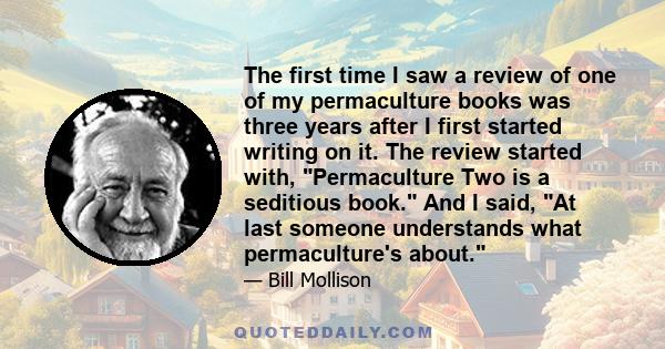 The first time I saw a review of one of my permaculture books was three years after I first started writing on it. The review started with, Permaculture Two is a seditious book. And I said, At last someone understands