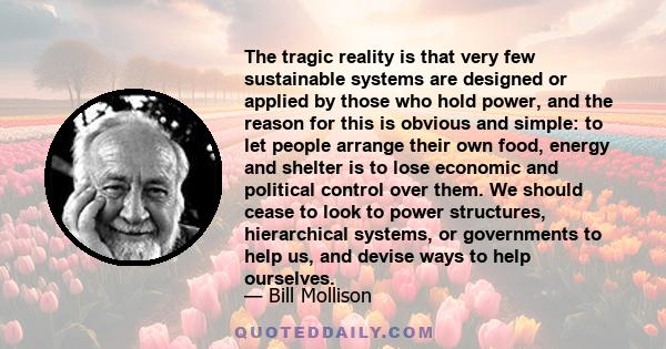 The tragic reality is that very few sustainable systems are designed or applied by those who hold power, and the reason for this is obvious and simple: to let people arrange their own food, energy and shelter is to lose 