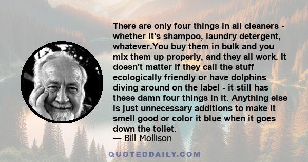 There are only four things in all cleaners - whether it's shampoo, laundry detergent, whatever.You buy them in bulk and you mix them up properly, and they all work. It doesn't matter if they call the stuff ecologically