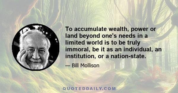 To accumulate wealth, power or land beyond one's needs in a limited world is to be truly immoral, be it as an individual, an institution, or a nation-state.