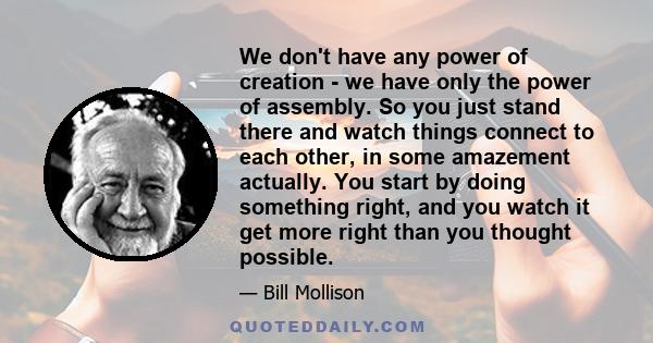 We don't have any power of creation - we have only the power of assembly. So you just stand there and watch things connect to each other, in some amazement actually. You start by doing something right, and you watch it